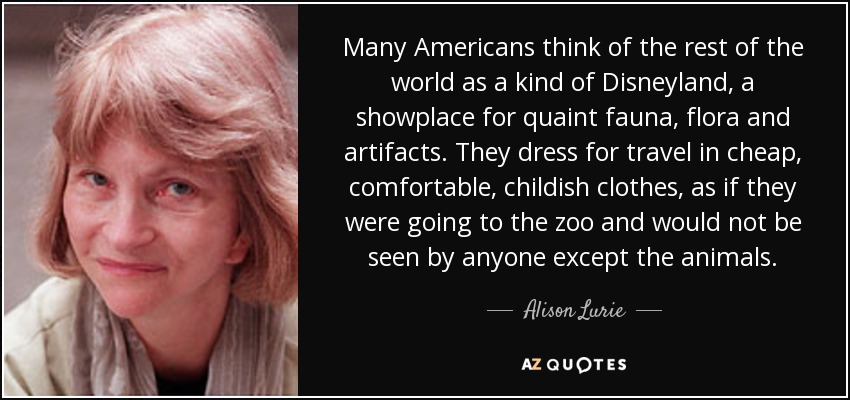 Many Americans think of the rest of the world as a kind of Disneyland, a showplace for quaint fauna, flora and artifacts. They dress for travel in cheap, comfortable, childish clothes, as if they were going to the zoo and would not be seen by anyone except the animals. - Alison Lurie