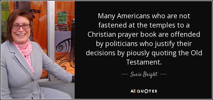 Many Americans who are not fastened at the temples to a Christian prayer book are offended by politicians who justify their decisions by piously quoting the Old Testament. - Susie Bright