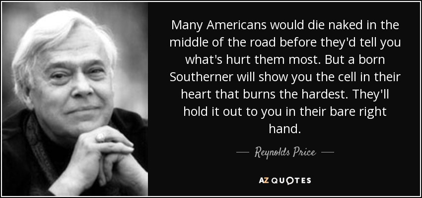 Many Americans would die naked in the middle of the road before they'd tell you what's hurt them most. But a born Southerner will show you the cell in their heart that burns the hardest. They'll hold it out to you in their bare right hand. - Reynolds Price