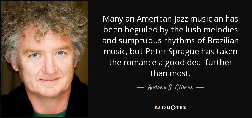 Many an American jazz musician has been beguiled by the lush melodies and sumptuous rhythms of Brazilian music, but Peter Sprague has taken the romance a good deal further than most. - Andrew S. Gilbert