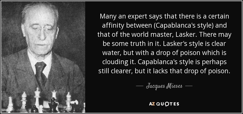 Many an expert says that there is a certain affinity between (Capablanca's style) and that of the world master, Lasker. There may be some truth in it. Lasker's style is clear water, but with a drop of poison which is clouding it. Capablanca's style is perhaps still clearer, but it lacks that drop of poison. - Jacques Mieses