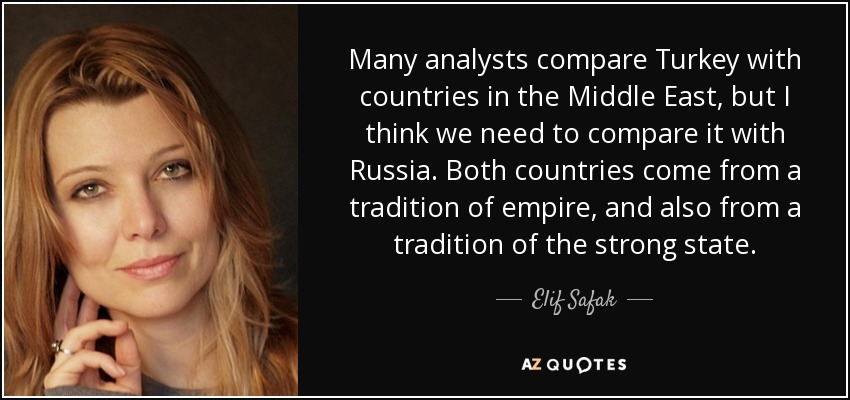 Many analysts compare Turkey with countries in the Middle East, but I think we need to compare it with Russia. Both countries come from a tradition of empire, and also from a tradition of the strong state. - Elif Safak