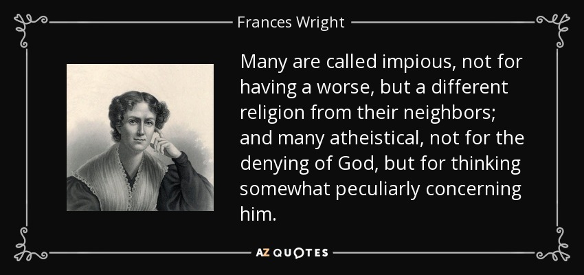 Many are called impious, not for having a worse, but a different religion from their neighbors; and many atheistical, not for the denying of God, but for thinking somewhat peculiarly concerning him. - Frances Wright