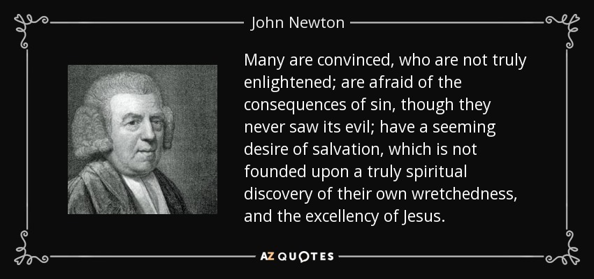 Many are convinced, who are not truly enlightened; are afraid of the consequences of sin, though they never saw its evil; have a seeming desire of salvation, which is not founded upon a truly spiritual discovery of their own wretchedness, and the excellency of Jesus. - John Newton
