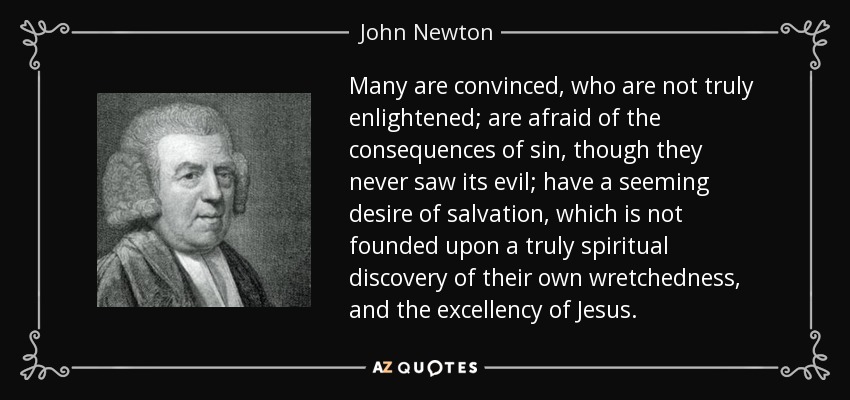 Many are convinced, who are not truly enlightened; are afraid of the consequences of sin, though they never saw its evil; have a seeming desire of salvation, which is not founded upon a truly spiritual discovery of their own wretchedness, and the excellency of Jesus. - John Newton