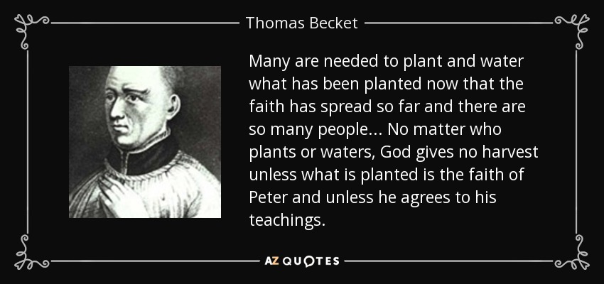 Many are needed to plant and water what has been planted now that the faith has spread so far and there are so many people... No matter who plants or waters, God gives no harvest unless what is planted is the faith of Peter and unless he agrees to his teachings. - Thomas Becket
