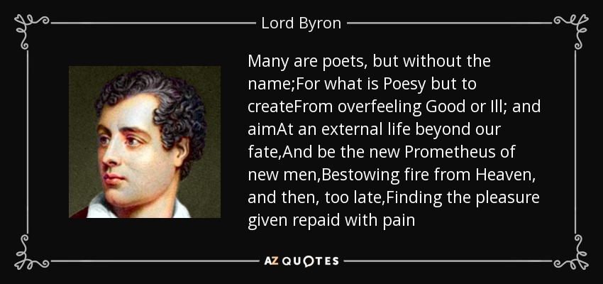 Many are poets, but without the name;For what is Poesy but to createFrom overfeeling Good or Ill; and aimAt an external life beyond our fate,And be the new Prometheus of new men,Bestowing fire from Heaven, and then, too late,Finding the pleasure given repaid with pain - Lord Byron