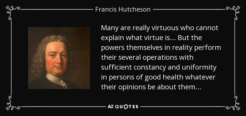 Many are really virtuous who cannot explain what virtue is . . . But the powers themselves in reality perform their several operations with sufficient constancy and uniformity in persons of good health whatever their opinions be about them . . . - Francis Hutcheson
