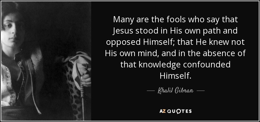 Many are the fools who say that Jesus stood in His own path and opposed Himself; that He knew not His own mind, and in the absence of that knowledge confounded Himself. - Khalil Gibran