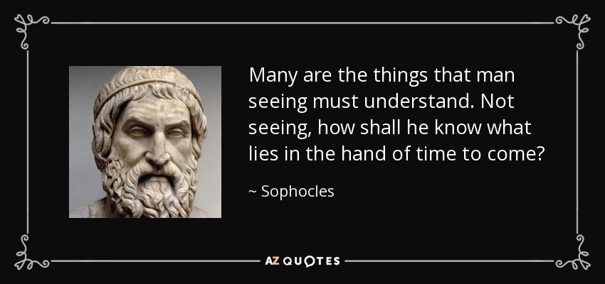 Many are the things that man seeing must understand. Not seeing, how shall he know what lies in the hand of time to come? - Sophocles