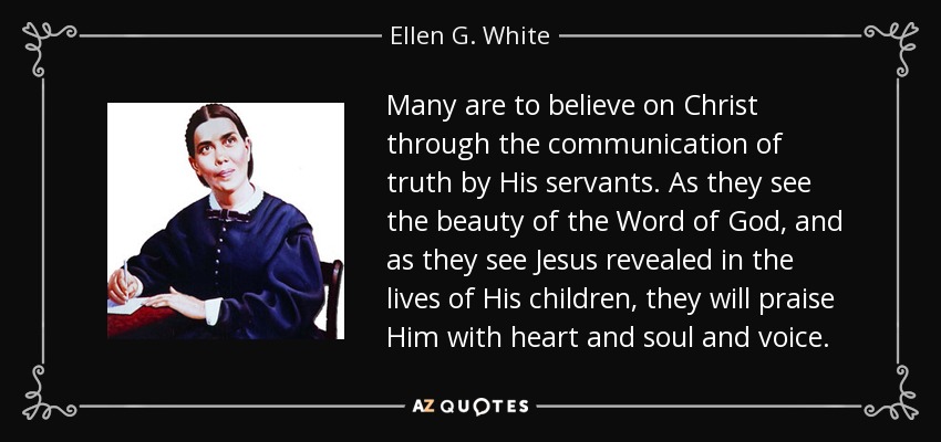 Many are to believe on Christ through the communication of truth by His servants. As they see the beauty of the Word of God, and as they see Jesus revealed in the lives of His children, they will praise Him with heart and soul and voice. - Ellen G. White