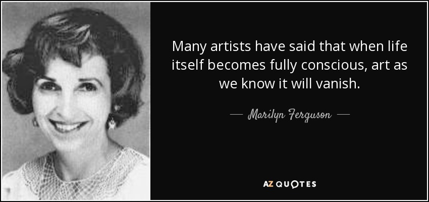 Many artists have said that when life itself becomes fully conscious, art as we know it will vanish. - Marilyn Ferguson