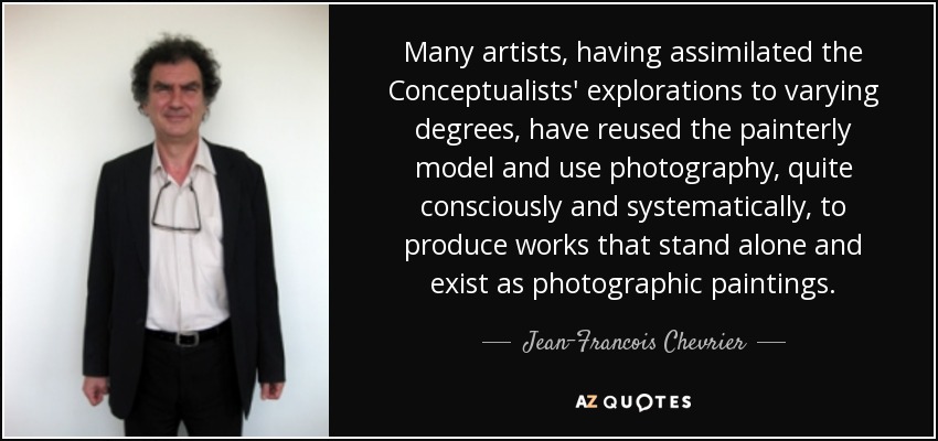 Many artists, having assimilated the Conceptualists' explorations to varying degrees, have reused the painterly model and use photography, quite consciously and systematically, to produce works that stand alone and exist as photographic paintings. - Jean-Francois Chevrier