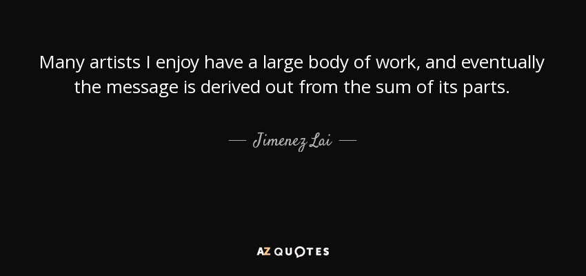 Many artists I enjoy have a large body of work, and eventually the message is derived out from the sum of its parts. - Jimenez Lai