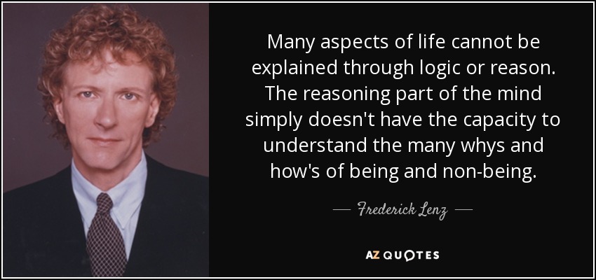Many aspects of life cannot be explained through logic or reason. The reasoning part of the mind simply doesn't have the capacity to understand the many whys and how's of being and non-being. - Frederick Lenz