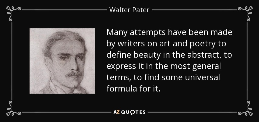 Many attempts have been made by writers on art and poetry to define beauty in the abstract, to express it in the most general terms, to find some universal formula for it. - Walter Pater