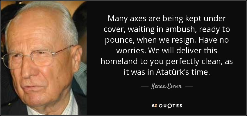 Many axes are being kept under cover, waiting in ambush, ready to pounce, when we resign. Have no worries. We will deliver this homeland to you perfectly clean, as it was in Atatürk's time. - Kenan Evren