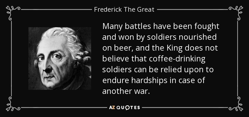 Many battles have been fought and won by soldiers nourished on beer, and the King does not believe that coffee-drinking soldiers can be relied upon to endure hardships in case of another war. - Frederick The Great