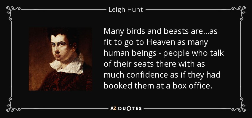 Many birds and beasts are...as fit to go to Heaven as many human beings - people who talk of their seats there with as much confidence as if they had booked them at a box office. - Leigh Hunt