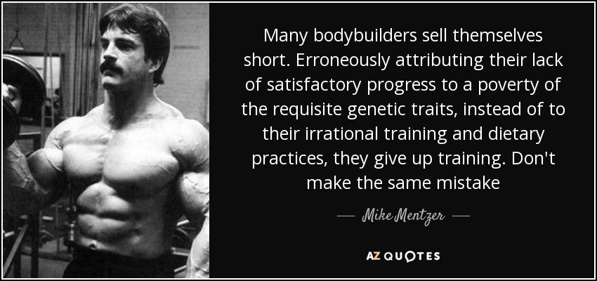 Many bodybuilders sell themselves short. Erroneously attributing their lack of satisfactory progress to a poverty of the requisite genetic traits, instead of to their irrational training and dietary practices, they give up training. Don't make the same mistake - Mike Mentzer