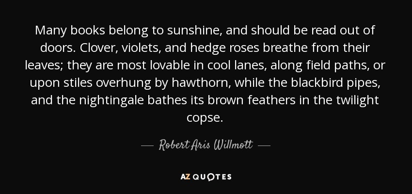 Many books belong to sunshine, and should be read out of doors. Clover, violets, and hedge roses breathe from their leaves; they are most lovable in cool lanes, along field paths, or upon stiles overhung by hawthorn, while the blackbird pipes, and the nightingale bathes its brown feathers in the twilight copse. - Robert Aris Willmott