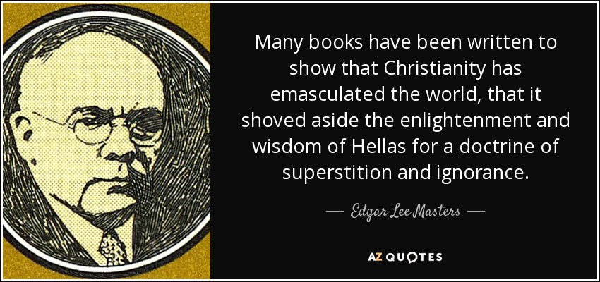 Many books have been written to show that Christianity has emasculated the world, that it shoved aside the enlightenment and wisdom of Hellas for a doctrine of superstition and ignorance. - Edgar Lee Masters