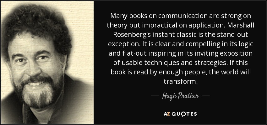 Many books on communication are strong on theory but impractical on application. Marshall Rosenberg's instant classic is the stand-out exception. It is clear and compelling in its logic and flat-out inspiring in its inviting exposition of usable techniques and strategies. If this book is read by enough people, the world will transform. - Hugh Prather