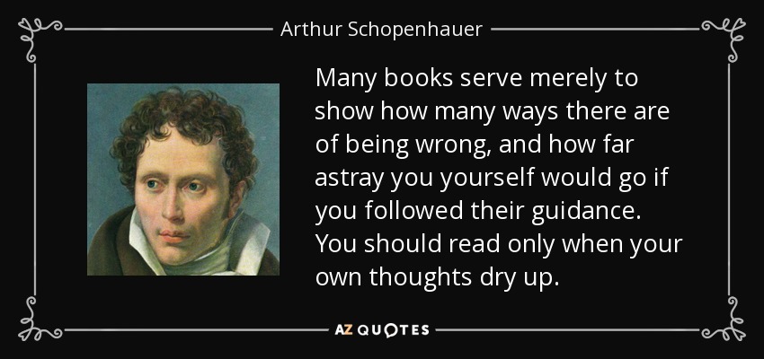 Many books serve merely to show how many ways there are of being wrong, and how far astray you yourself would go if you followed their guidance. You should read only when your own thoughts dry up. - Arthur Schopenhauer