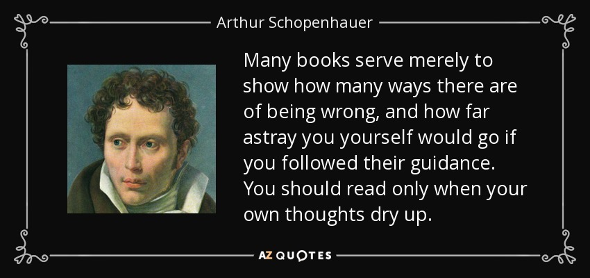 Many books serve merely to show how many ways there are of being wrong, and how far astray you yourself would go if you followed their guidance. You should read only when your own thoughts dry up. - Arthur Schopenhauer