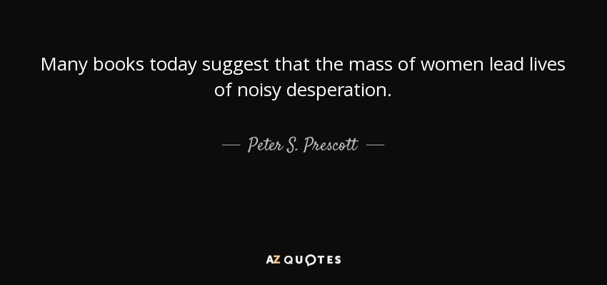 Many books today suggest that the mass of women lead lives of noisy desperation. - Peter S. Prescott