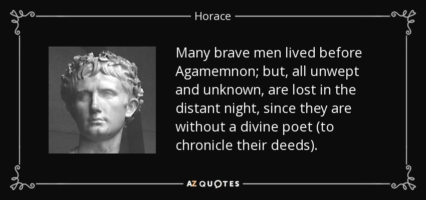 Many brave men lived before Agamemnon; but, all unwept and unknown, are lost in the distant night, since they are without a divine poet (to chronicle their deeds). - Horace