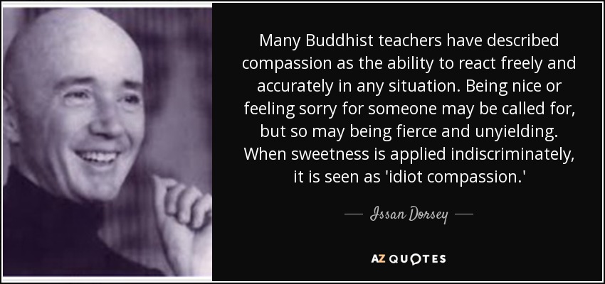 Many Buddhist teachers have described compassion as the ability to react freely and accurately in any situation. Being nice or feeling sorry for someone may be called for, but so may being fierce and unyielding. When sweetness is applied indiscriminately, it is seen as 'idiot compassion.' - Issan Dorsey