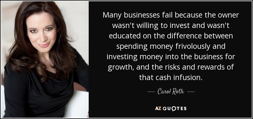 Many businesses fail because the owner wasn't willing to invest and wasn't educated on the difference between spending money frivolously and investing money into the business for growth, and the risks and rewards of that cash infusion. - Carol Roth