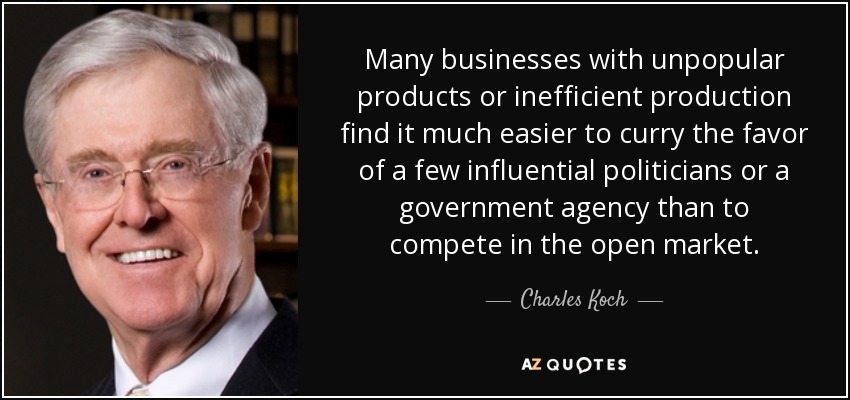 Many businesses with unpopular products or inefficient production find it much easier to curry the favor of a few influential politicians or a government agency than to compete in the open market. - Charles Koch