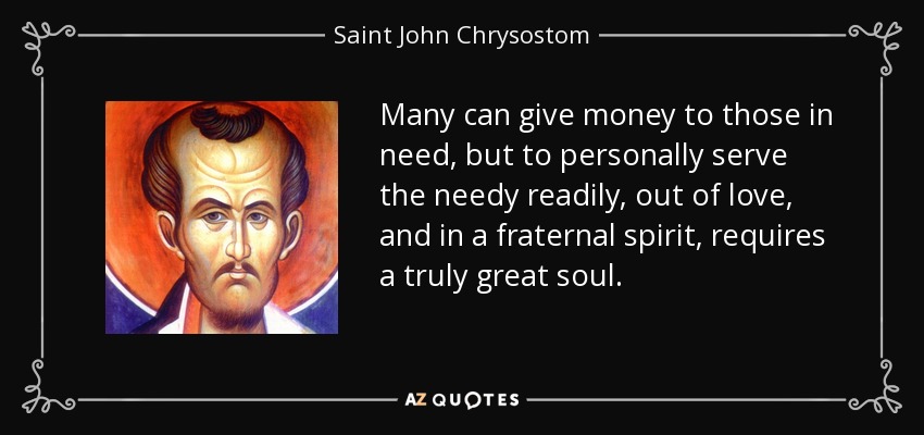 Many can give money to those in need, but to personally serve the needy readily, out of love, and in a fraternal spirit, requires a truly great soul. - Saint John Chrysostom