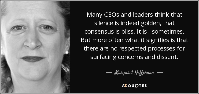 Many CEOs and leaders think that silence is indeed golden, that consensus is bliss. It is - sometimes. But more often what it signifies is that there are no respected processes for surfacing concerns and dissent. - Margaret Heffernan