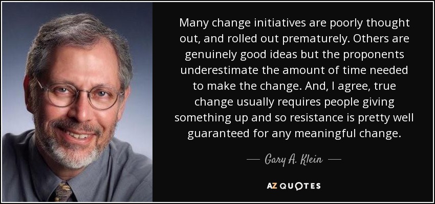 Many change initiatives are poorly thought out, and rolled out prematurely. Others are genuinely good ideas but the proponents underestimate the amount of time needed to make the change. And, I agree, true change usually requires people giving something up and so resistance is pretty well guaranteed for any meaningful change. - Gary A. Klein
