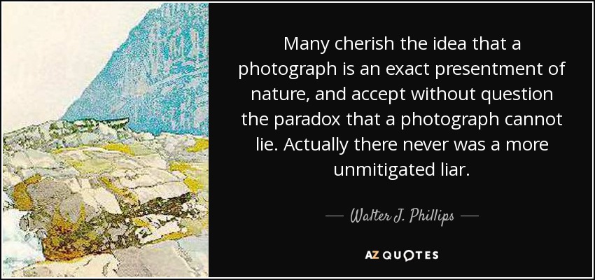 Many cherish the idea that a photograph is an exact presentment of nature, and accept without question the paradox that a photograph cannot lie. Actually there never was a more unmitigated liar. - Walter J. Phillips