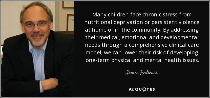 Many children face chronic stress from nutritional deprivation or persistent violence at home or in the community. By addressing their medical, emotional and developmental needs through a comprehensive clinical care model, we can lower their risk of developing long-term physical and mental health issues. - Irwin Redlener