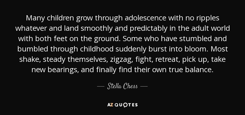 Many children grow through adolescence with no ripples whatever and land smoothly and predictably in the adult world with both feet on the ground. Some who have stumbled and bumbled through childhood suddenly burst into bloom. Most shake, steady themselves, zigzag, fight, retreat, pick up, take new bearings, and finally find their own true balance. - Stella Chess