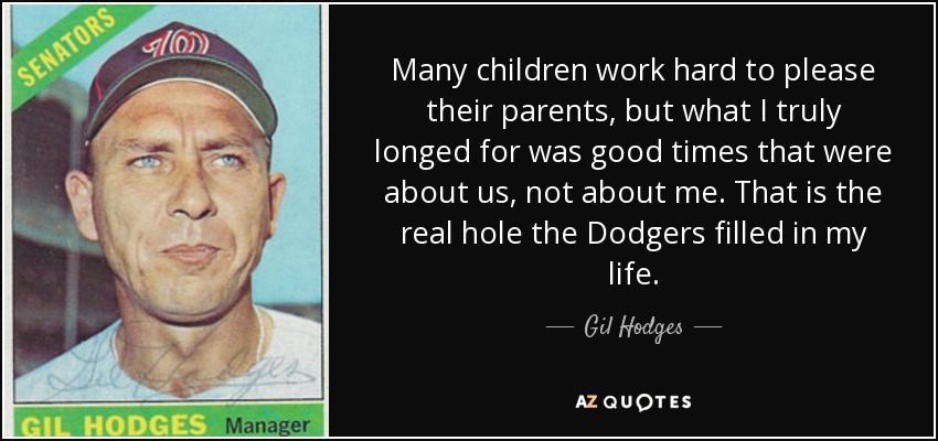 Many children work hard to please their parents, but what I truly longed for was good times that were about us, not about me. That is the real hole the Dodgers filled in my life. - Gil Hodges