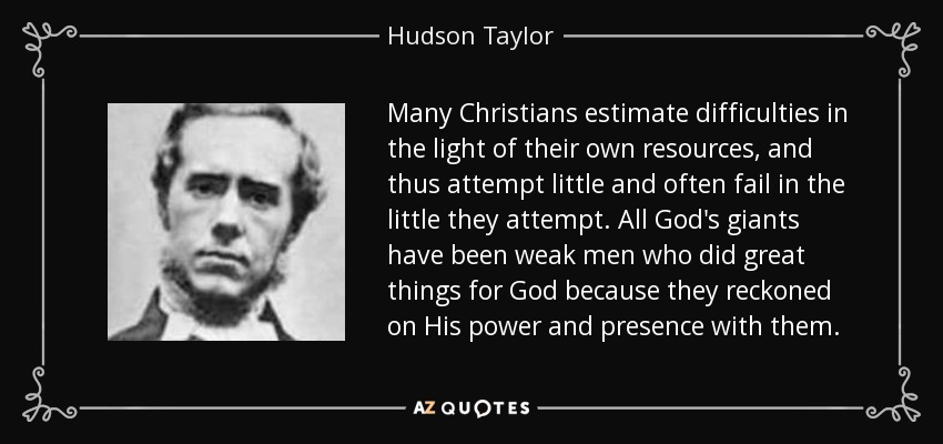 Many Christians estimate difficulties in the light of their own resources, and thus attempt little and often fail in the little they attempt. All God's giants have been weak men who did great things for God because they reckoned on His power and presence with them. - Hudson Taylor