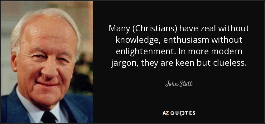 Many (Christians) have zeal without knowledge, enthusiasm without enlightenment. In more modern jargon, they are keen but clueless. - John Stott
