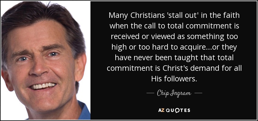 Many Christians 'stall out' in the faith when the call to total commitment is received or viewed as something too high or too hard to acquire...or they have never been taught that total commitment is Christ's demand for all His followers. - Chip Ingram