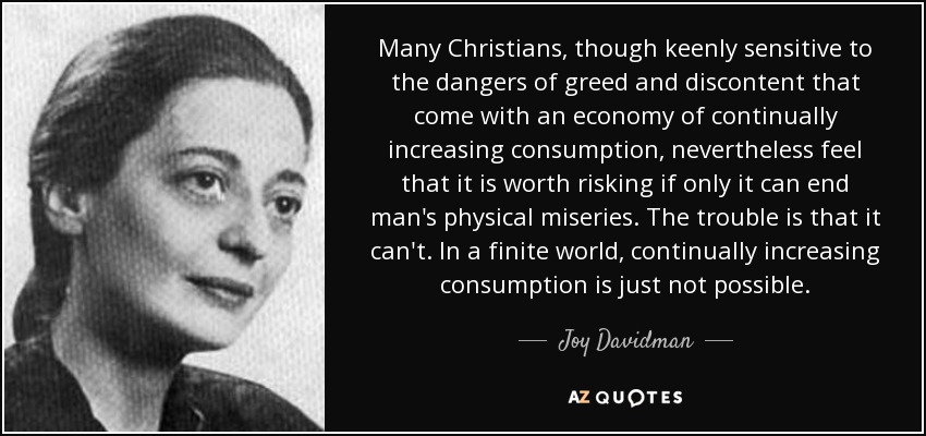 Many Christians, though keenly sensitive to the dangers of greed and discontent that come with an economy of continually increasing consumption, nevertheless feel that it is worth risking if only it can end man's physical miseries. The trouble is that it can't. In a finite world, continually increasing consumption is just not possible. - Joy Davidman