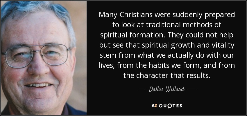 Many Christians were suddenly prepared to look at traditional methods of spiritual formation. They could not help but see that spiritual growth and vitality stem from what we actually do with our lives, from the habits we form, and from the character that results. - Dallas Willard