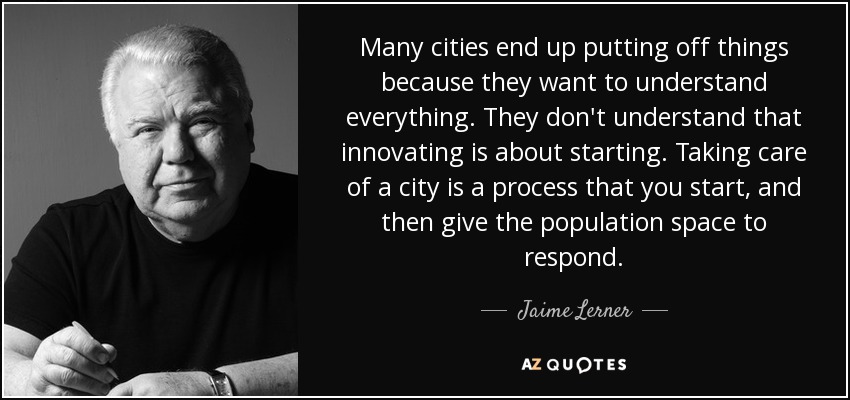 Many cities end up putting off things because they want to understand everything. They don't understand that innovating is about starting. Taking care of a city is a process that you start, and then give the population space to respond. - Jaime Lerner
