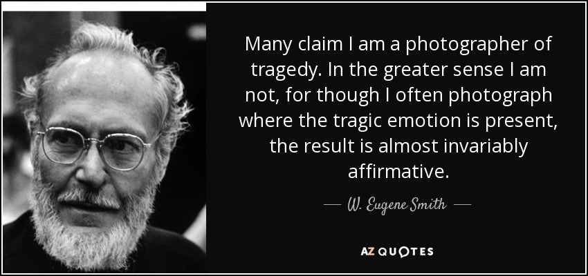 Many claim I am a photographer of tragedy. In the greater sense I am not, for though I often photograph where the tragic emotion is present, the result is almost invariably affirmative. - W. Eugene Smith