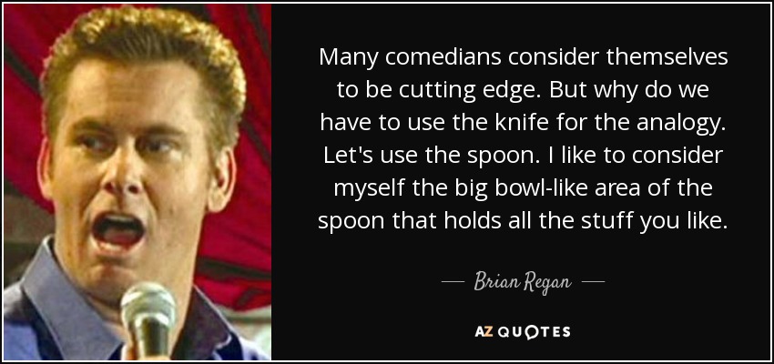 Many comedians consider themselves to be cutting edge. But why do we have to use the knife for the analogy. Let's use the spoon. I like to consider myself the big bowl-like area of the spoon that holds all the stuff you like. - Brian Regan