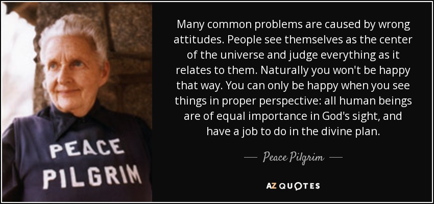 Many common problems are caused by wrong attitudes. People see themselves as the center of the universe and judge everything as it relates to them. Naturally you won't be happy that way. You can only be happy when you see things in proper perspective: all human beings are of equal importance in God's sight, and have a job to do in the divine plan. - Peace Pilgrim